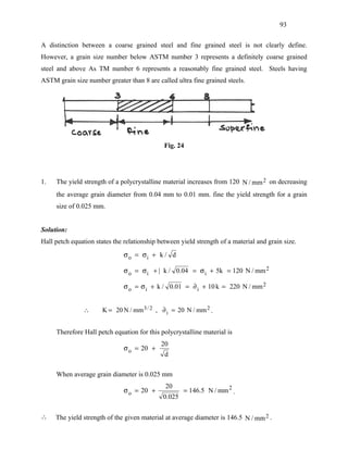 93


A distinction between a coarse grained steel and fine grained steel is not clearly define.
However, a grain size number below ASTM number 3 represents a definitely coarse grained
steel and above As TM number 6 represents a reasonably fine grained steel. Steels having
ASTM grain size number greater than 8 are called ultra fine grained steels.




                                              Fig. 24




1.   The yield strength of a polycrystalline material increases from 120 N / mm 2 on decreasing
     the average grain diameter from 0.04 mm to 0.01 mm. fine the yield strength for a grain
     size of 0.025 mm.


Solution:
Hall petch equation states the relationship between yield strength of a material and grain size.
                               σ o = σi + k / d

                               σ o = σ i + | k / 0.04 = σ i + 5k = 120 N / mm 2

                               σ o = σ i + k / 0.01 = ∂ i + 10 k = 220 N / mm 2


               ∴       K = 20 N / mm 3 / 2 , ∂ i = 20 N / mm 2 .


     Therefore Hall petch equation for this polycrystalline material is
                                             20
                               σ o = 20 +
                                              d

     When average grain diameter is 0.025 mm
                                              20
                               σ o = 20 +            = 146.5 N / mm 2 .
                                             0.025

∴    The yield strength of the given material at average diameter is 146.5 N / mm 2 .
 
