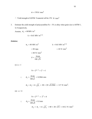 95


                               σ = 170 N / mm 2

     ∴ Yield strength of ASTM 9 material will be 170 N / mm 2


3.   Estimate the yield strength of polycrystalline Fe − 3% si alloy when grain size is ASTM 1,
     4, 8 respectively.

     Assume, σ i = 80 MN / m 2

                          k = 0.63 MN / m 3 / 2


Solution:
                     σ i = 80 MN / m 2                  k = 0.63 MN / m 3 / 2

                               = 80 mpa                       = 20 N / mm 2

                               = 80 N / mm 2
                                      28.66
                               d=
                                     100   N


     (i) n − 1


                               N = 2 n − 1 = 2 = 1


                             28.66
            ∴        d1 =             = 0.2866 mm
                             100 1


                     σ1 = σ i + k / d1 = 80 + 20 / 0.2866 = 117 N / mm 2 .


     (ii) n = 4


                               N = 2 n −1 = 2 3 = 8
                              28.66
            ∴        d2 =             = 0.1 mm
                             100 8

                               σ 2 = σ i + k / d 2 = 80 + 20 / 0.1 = 143.2 N / mm 2
 