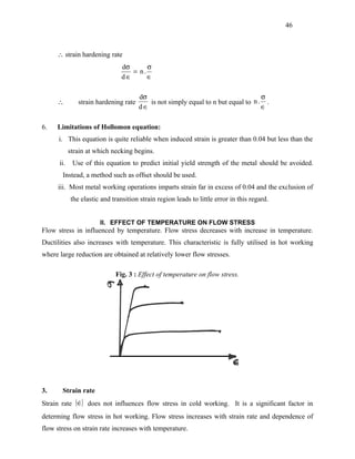 46



     ∴ strain hardening rate
                                dσ      σ
                                   = n.
                                d∈      ∈

                                       dσ                                          σ
     ∴         strain hardening rate      is not simply equal to n but equal to n . .
                                       d∈                                          ∈

6.   Limitations of Hollomon equation:
      i. This equation is quite reliable when induced strain is greater than 0.04 but less than the
            strain at which necking begins.
      ii.    Use of this equation to predict initial yield strength of the metal should be avoided.
       Instead, a method such as offset should be used.
     iii. Most metal working operations imparts strain far in excess of 0.04 and the exclusion of
            the elastic and transition strain region leads to little error in this regard.


                       II. EFFECT OF TEMPERATURE ON FLOW STRESS
Flow stress in influenced by temperature. Flow stress decreases with increase in temperature.
Ductilities also increases with temperature. This characteristic is fully utilised in hot working
where large reduction are obtained at relatively lower flow stresses.

                             Fig. 3 : Effect of temperature on flow stress.




3.     Strain rate
Strain rate (∈) does not influences flow stress in cold working. It is a significant factor in
             
determing flow stress in hot working. Flow stress increases with strain rate and dependence of
flow stress on strain rate increases with temperature.
 