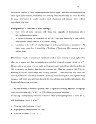 49


in the stress required to cause further deformation in that region. The deformation then shits to
other region of the material, where there is no necking. Here the strain rate and hence the stress
to cause deformation is smaller stainless steel, aluminium and titanium alloys exhibit
superplastic behaviour.


Principal effects of strain rate in metal forming: -
1.     Flow stress of metal increases with strain rate, especially at temperatures above
       recrystallisation temperature.
2.     At higher strain rates, the temperature of workpiece increases abnormally as there is little
       time available for heat transfer. It is adiabatic heating.
3.     Lubrication at the tool-work interface improves as long as lubrication is maintained – At
       higher strain rates there is possibility of breakage of lubrication film, resulting in poor
       surface finish.


Deformation velocity of commercial equipments used in metal forming is much higher than

observed in tension test. For wire drawing at speed of 40 m/s result in strain rate of 10 5 s −1 .

However, there is a group of newer metal working processes which utilises velocities as high as
200 m/s to carry out forging, sheet forming, extrusion etc. They are known as High Velocity
Forming [HVF] and High Energy Rate Forming processes. These processes have strain rate
much higher than the conventional methods. For many materials elongation limit (upto fracture)
increases with strain rate, upto limit. Beyond this limit of strain rate ductility falls sharply, this
limit is called as critical strain rate.


At the other extreme of strain rate spectrum, there is superplastic forming. Materials having high
strain rate sensitivity index ‘m’ (0.3 <m ≤ 1) exhibits pronounced resistance
for necking. Superplasticity behaviour is observed when operating temperature is above 0.4 Tm

and strain rates are below 0.01 sec −1 .


•    Very fine grain (grain size <10 µm)
•    High operating temperature (T > 0.4 Tm)

•    Very low strain rate ( ∈< 0.01 S −1 ).
                            
 