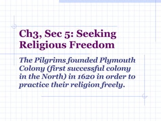 Ch3, Sec 5: Seeking Religious Freedom The Pilgrims founded Plymouth Colony (first successful colony in the North) in 1620 in order to practice their religion freely. 