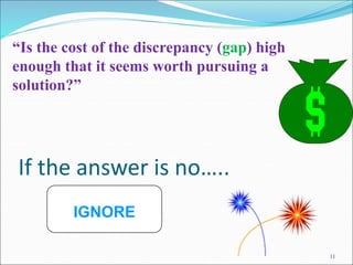 11
If the answer is no…..
“Is the cost of the discrepancy (gap) high
enough that it seems worth pursuing a
solution?”
IGNORE
 