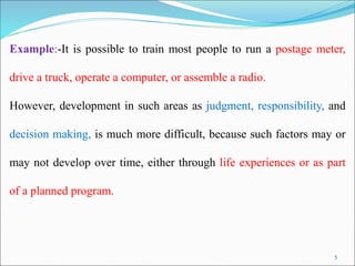 5
Example:-It is possible to train most people to run a postage meter,
drive a truck, operate a computer, or assemble a radio.
However, development in such areas as judgment, responsibility, and
decision making, is much more difficult, because such factors may or
may not develop over time, either through life experiences or as part
of a planned program.
 