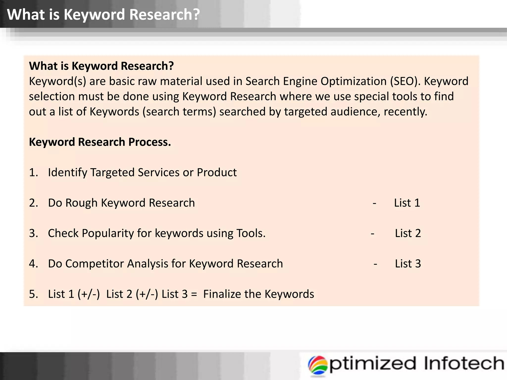 What is Keyword Research?
What is Keyword Research?
Keyword(s) are basic raw material used in Search Engine Optimization (SEO). Keyword
selection must be done using Keyword Research where we use special tools to find
out a list of Keywords (search terms) searched by targeted audience, recently.
Keyword Research Process.
1. Identify Targeted Services or Product
2. Do Rough Keyword Research - List 1
3. Check Popularity for keywords using Tools. - List 2
4. Do Competitor Analysis for Keyword Research - List 3
5. List 1 (+/-) List 2 (+/-) List 3 = Finalize the Keywords
 