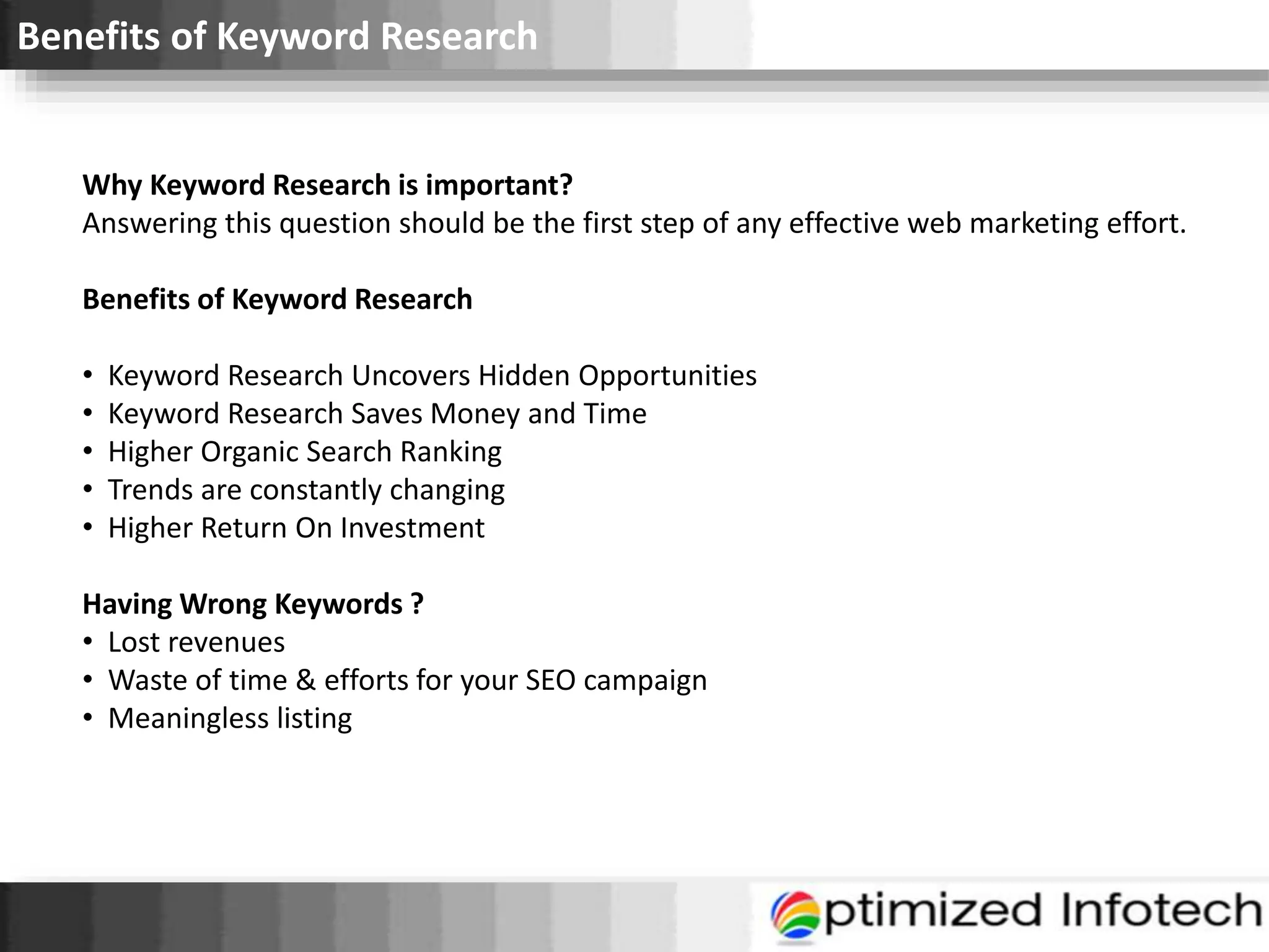 Benefits of Keyword Research
Why Keyword Research is important?
Answering this question should be the first step of any effective web marketing effort.
Benefits of Keyword Research
• Keyword Research Uncovers Hidden Opportunities
• Keyword Research Saves Money and Time
• Higher Organic Search Ranking
• Trends are constantly changing
• Higher Return On Investment
Having Wrong Keywords ?
• Lost revenues
• Waste of time & efforts for your SEO campaign
• Meaningless listing
 