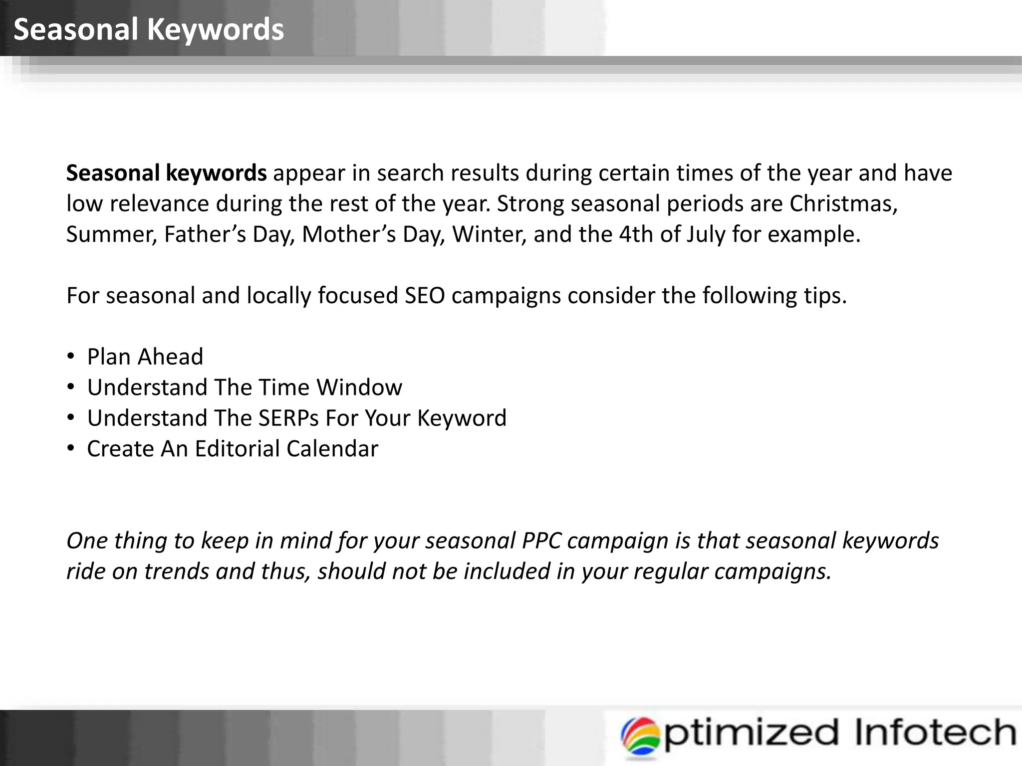 Seasonal Keywords
Seasonal keywords appear in search results during certain times of the year and have
low relevance during the rest of the year. Strong seasonal periods are Christmas,
Summer, Father’s Day, Mother’s Day, Winter, and the 4th of July for example.
For seasonal and locally focused SEO campaigns consider the following tips.
• Plan Ahead
• Understand The Time Window
• Understand The SERPs For Your Keyword
• Create An Editorial Calendar
One thing to keep in mind for your seasonal PPC campaign is that seasonal keywords
ride on trends and thus, should not be included in your regular campaigns.
 