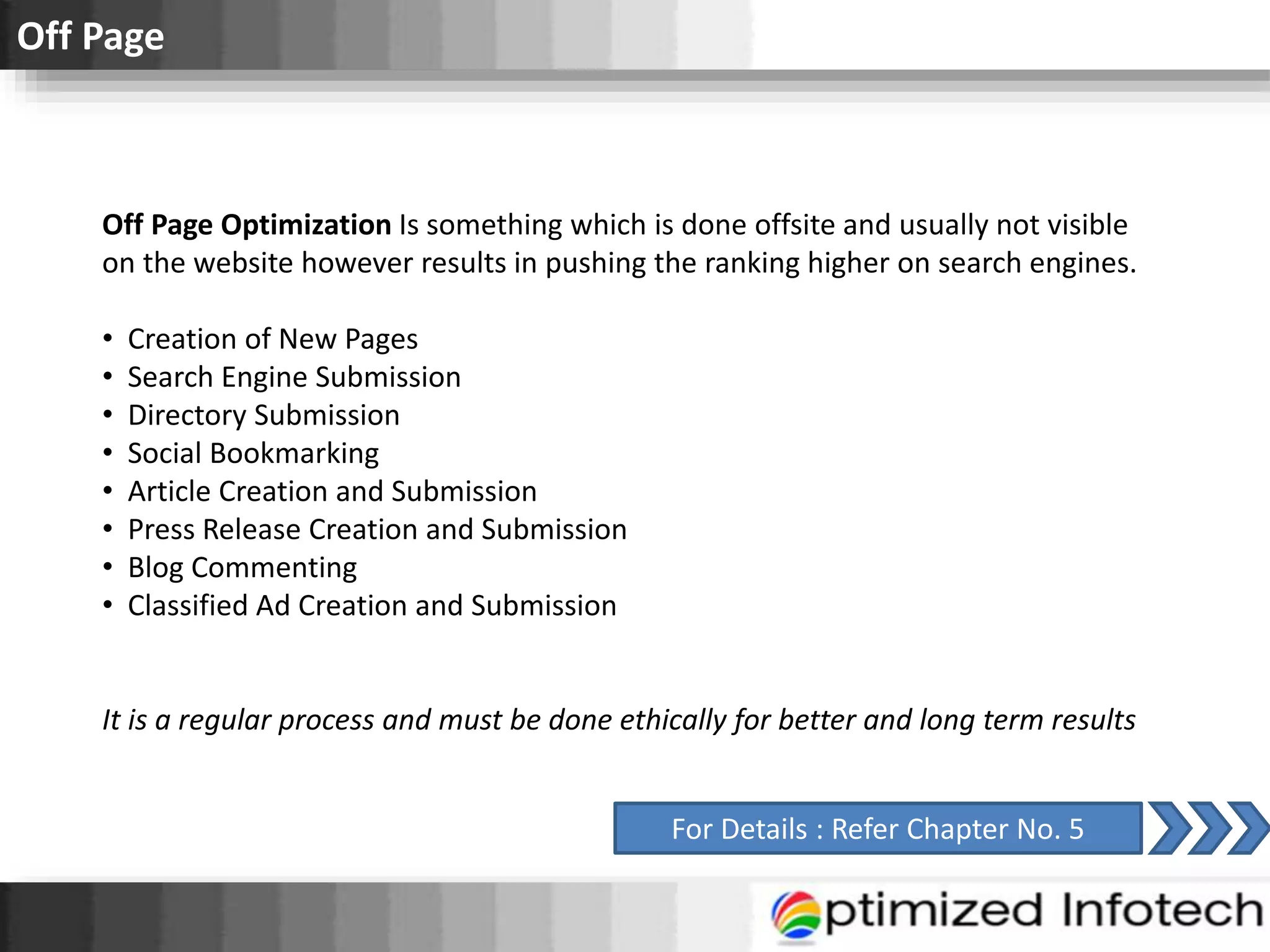 Off Page
Off Page Optimization Is something which is done offsite and usually not visible
on the website however results in pushing the ranking higher on search engines.
• Creation of New Pages
• Search Engine Submission
• Directory Submission
• Social Bookmarking
• Article Creation and Submission
• Press Release Creation and Submission
• Blog Commenting
• Classified Ad Creation and Submission
It is a regular process and must be done ethically for better and long term results
For Details : Refer Chapter No. 5
 