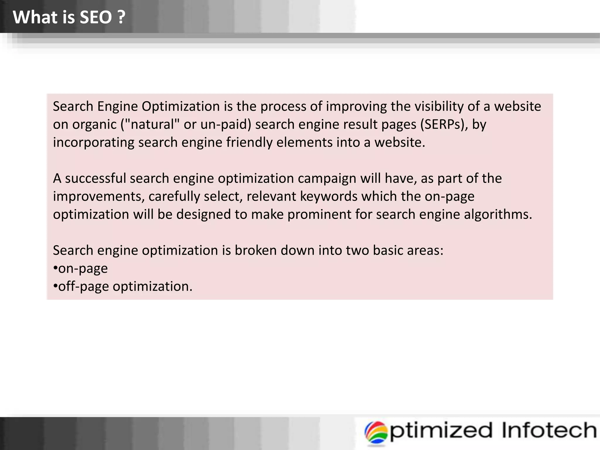 What is SEO ?
Search Engine Optimization is the process of improving the visibility of a website
on organic ("natural" or un-paid) search engine result pages (SERPs), by
incorporating search engine friendly elements into a website.
A successful search engine optimization campaign will have, as part of the
improvements, carefully select, relevant keywords which the on-page
optimization will be designed to make prominent for search engine algorithms.
Search engine optimization is broken down into two basic areas:
•on-page
•off-page optimization.
 