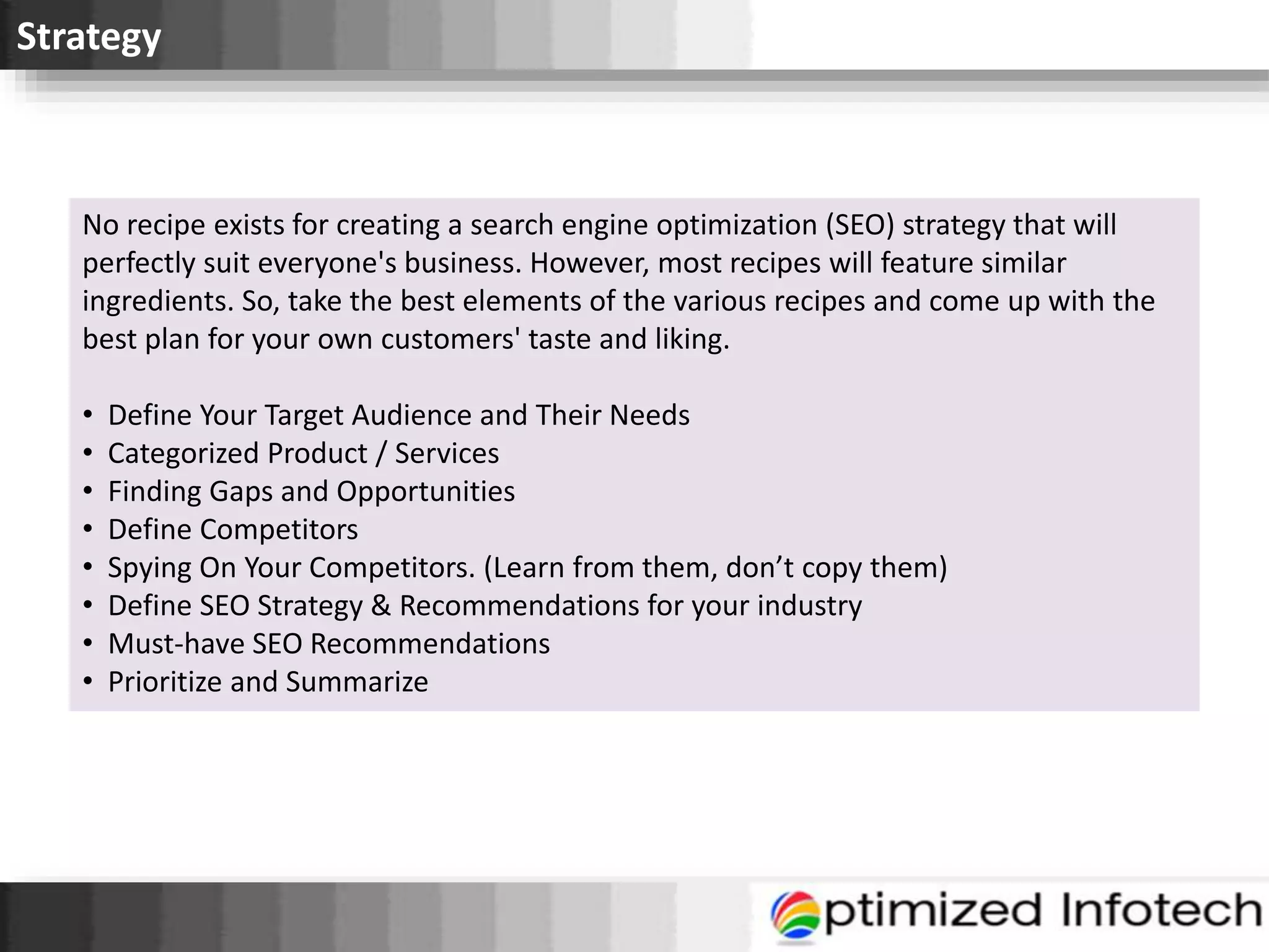 Strategy
No recipe exists for creating a search engine optimization (SEO) strategy that will
perfectly suit everyone's business. However, most recipes will feature similar
ingredients. So, take the best elements of the various recipes and come up with the
best plan for your own customers' taste and liking.
• Define Your Target Audience and Their Needs
• Categorized Product / Services
• Finding Gaps and Opportunities
• Define Competitors
• Spying On Your Competitors. (Learn from them, don’t copy them)
• Define SEO Strategy & Recommendations for your industry
• Must-have SEO Recommendations
• Prioritize and Summarize
 