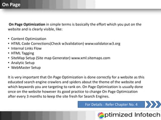 On Page
On Page Optimization in simple terms is basically the effort which you put on the
website and is clearly visible, like:
• Content Optimization
• HTML Code Corrections(Check w3validation) www.validator.w3.org
• Internal Links Flow
• HTML Tagging
• SiteMap Setup (Site map Generator) www.xml.sitemaps.com
• Analytic Setup
• WebMaster Setup
It is very important that On Page Optimization is done correctly for a website as this
educated search engine crawlers and spiders about the theme of the website and
which keywords you are targeting to rank on. On Page Optimization is usually done
once on the website however its good practice to change On Page Optimization
after every 3 months to keep the site fresh for Search Engines.
For Details : Refer Chapter No. 4
 