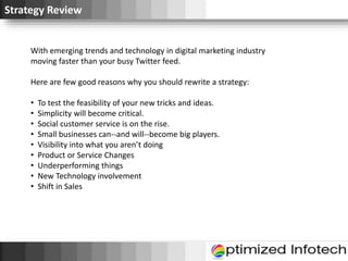 Strategy Review
With emerging trends and technology in digital marketing industry
moving faster than your busy Twitter feed.
Here are few good reasons why you should rewrite a strategy:
• To test the feasibility of your new tricks and ideas.
• Simplicity will become critical.
• Social customer service is on the rise.
• Small businesses can--and will--become big players.
• Visibility into what you aren’t doing
• Product or Service Changes
• Underperforming things
• New Technology involvement
• Shift in Sales
 
