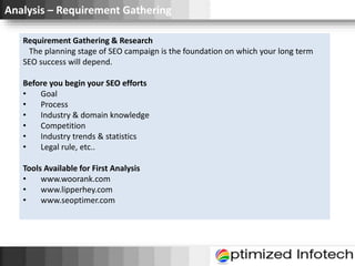 Analysis – Requirement Gathering
Requirement Gathering & Research
The planning stage of SEO campaign is the foundation on which your long term
SEO success will depend.
Before you begin your SEO efforts
• Goal
• Process
• Industry & domain knowledge
• Competition
• Industry trends & statistics
• Legal rule, etc..
Tools Available for First Analysis
• www.woorank.com
• www.lipperhey.com
• www.seoptimer.com
 