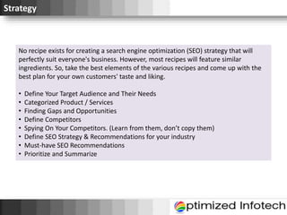 Strategy
No recipe exists for creating a search engine optimization (SEO) strategy that will
perfectly suit everyone's business. However, most recipes will feature similar
ingredients. So, take the best elements of the various recipes and come up with the
best plan for your own customers' taste and liking.
• Define Your Target Audience and Their Needs
• Categorized Product / Services
• Finding Gaps and Opportunities
• Define Competitors
• Spying On Your Competitors. (Learn from them, don’t copy them)
• Define SEO Strategy & Recommendations for your industry
• Must-have SEO Recommendations
• Prioritize and Summarize
 