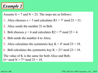 Example 2 Assume G = 7 and N = 23. The steps are as follows: 1.   Alice chooses x = 3 and calculates R1 = 7 3  mod 23 = 21. 2.   Alice sends the number 21 to Bob.  3.   Bob chooses y = 6 and calculates R2 = 7 6  mod 23 = 4. 4.   Bob sends the number 4 to Alice. 5.   Alice calculates the symmetric key K = 4 3  mod 23 = 18. 6.   Bob calculates the symmetric key K = 21 6  mod 23 = 18.  The value of K is the same for both Alice and Bob;  G xy  mod N = 7 18  mod 23 = 18.  