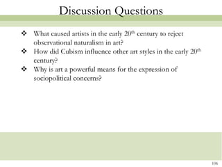 Discussion Questions
 What caused artists in the early 20th century to reject
  observational naturalism in art?
 How did Cubism influence other art styles in the early 20th
  century?
 Why is art a powerful means for the expression of
  sociopolitical concerns?




                                                                106
 