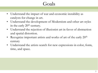 Goals
• Understand the impact of war and economic instability as
  catalysts for change in art.
• Understand the development of Modernism and other art styles
  in the early 20th century.
• Understand the rejection of illusionist art in favor of abstraction
  and spatial distortion.
• Recognize important artists and works of art of the early 20th
  century
• Understand the artists search for new expressions in color, form,
  time, and space.




                                                                        3
 