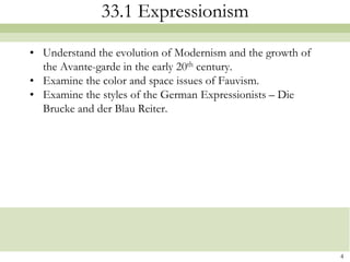 33.1 Expressionism

• Understand the evolution of Modernism and the growth of
  the Avante-garde in the early 20th century.
• Examine the color and space issues of Fauvism.
• Examine the styles of the German Expressionists – Die
  Brucke and der Blau Reiter.




                                                            4
 