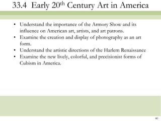 33.4 Early 20th Century Art in America

• Understand the importance of the Armory Show and its
  influence on American art, artists, and art patrons.
• Examine the creation and display of photography as an art
  form.
• Understand the artistic directions of the Harlem Renaissance
• Examine the new lively, colorful, and precisionist forms of
  Cubism in America.




                                                                 40
 