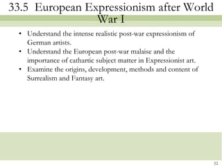 33.5 European Expressionism after World
                War I
  • Understand the intense realistic post-war expressionism of
    German artists.
  • Understand the European post-war malaise and the
    importance of cathartic subject matter in Expressionist art.
  • Examine the origins, development, methods and content of
    Surrealism and Fantasy art.




                                                                   52
 