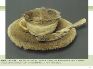Figure 33-48 MERET OPPENHEIM, Object (Le Déjeuner en fourrure), 1936. Fur-covered cup, 4 3/8” in diameter;
saucer, 9 3/8” in diameter; spoon, 8”. Museum of Modern Art, New York (purchase).

                                                                                                             64
 