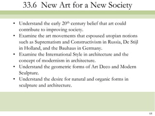 33.6 New Art for a New Society

• Understand the early 20th century belief that art could
  contribute to improving society.
• Examine the art movements that espoused utopian notions
  such as Suprematism and Constructivism in Russia, De Stijl
  in Holland, and the Bauhaus in Germany.
• Examine the International Style in architecture and the
  concept of modernism in architecture.
• Understand the geometric forms of Art Deco and Modern
  Sculpture.
• Understand the desire for natural and organic forms in
  sculpture and architecture.




                                                               68
 