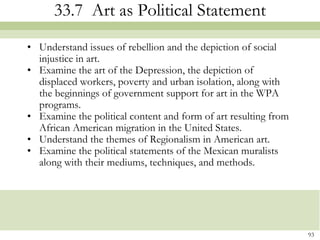 33.7 Art as Political Statement
• Understand issues of rebellion and the depiction of social
  injustice in art.
• Examine the art of the Depression, the depiction of
  displaced workers, poverty and urban isolation, along with
  the beginnings of government support for art in the WPA
  programs.
• Examine the political content and form of art resulting from
  African American migration in the United States.
• Understand the themes of Regionalism in American art.
• Examine the political statements of the Mexican muralists
  along with their mediums, techniques, and methods.




                                                                 93
 