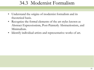 34.3 Modernist Formalism

• Understand the origins of modernist formalism and its
  theoretical basis.
• Recognize the formal elements of the art styles known as
  Abstract Expressionism, Post-Painterly Abstractionism, and
  Minimalism.
• Identify individual artists and representative works of art.




                                                                 10
 