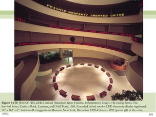 Figure 34-78 JENNY HOLZER, Untitled (Selections from Truisms, Inflammatory Essays, The Living Series, The
Survival Series, Under a Rock, Laments, and Child Text), 1989. Extended helical tricolor LED electronic display signboard,
16‖ x 162’ x 6‖. Solomon R. Guggenheim Museum, New York, December 1989–February 1990 (partial gift of the artist,
1989).                                                                                                                     101
 