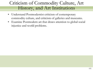 Criticism of Commodity Culture, Art
      History, and Art Institutions
• Understand Postmodernist criticism of contemporary
  commodity culture, and criticism of galleries and museums.
• Examine Postmodern art that draws attention to global social
  injustice and world problems.




                                                                 105
 