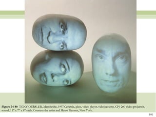 Figure 34-80 TONY OURSLER, Mansheshe, 1997.Ceramic, glass, video player, videocassette, CPJ-200 video projector,
sound, 11‖ x 7‖ x 8‖ each. Courtesy the artist and Metro Pictures, New York.
                                                                                                                   106
 