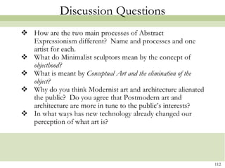 Discussion Questions
 How are the two main processes of Abstract
  Expressionism different? Name and processes and one
  artist for each.
 What do Minimalist sculptors mean by the concept of
  objecthood?
 What is meant by Conceptual Art and the elimination of the
  object?
 Why do you think Modernist art and architecture alienated
  the public? Do you agree that Postmodern art and
  architecture are more in tune to the public’s interests?
 In what ways has new technology already changed our
  perception of what art is?




                                                               112
 