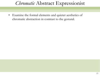 Chromatic Abstract Expressionist

• Examine the formal elements and quieter aesthetics of
  chromatic abstraction in contrast to the gestural.




                                                          15
 