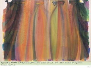 Figure 34-13 MORRIS LOUIS, Saraband, 1959. Acrylic resin on canvas, 8’ 5 1/8‖ x 12’ 5‖. Solomon R. Guggenheim
Museum, New York.
                                                                                                                23
 