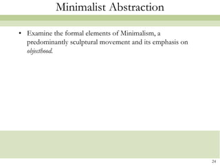 Minimalist Abstraction

• Examine the formal elements of Minimalism, a
  predominantly sculptural movement and its emphasis on
  objecthood.




                                                          24
 