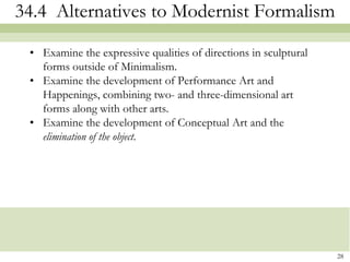 34.4 Alternatives to Modernist Formalism

 • Examine the expressive qualities of directions in sculptural
   forms outside of Minimalism.
 • Examine the development of Performance Art and
   Happenings, combining two- and three-dimensional art
   forms along with other arts.
 • Examine the development of Conceptual Art and the
   elimination of the object.




                                                                  28
 