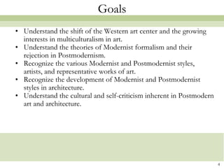 Goals
• Understand the shift of the Western art center and the growing
  interests in multiculturalism in art.
• Understand the theories of Modernist formalism and their
  rejection in Postmodernism.
• Recognize the various Modernist and Postmodernist styles,
  artists, and representative works of art.
• Recognize the development of Modernist and Postmodernist
  styles in architecture.
• Understand the cultural and self-criticism inherent in Postmodern
  art and architecture.




                                                                      4
 