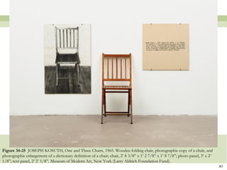 Figure 34-25 JOSEPH KOSUTH, One and Three Chairs, 1965. Wooden folding chair, photographic copy of a chair, and
photographic enlargement of a dictionary definition of a chair; chair, 2’ 8 3/8‖ x 1’ 2 7/8‖ x 1’ 8 7/8‖; photo panel, 3’ x 2’
1/8‖; text panel, 2’ 2’ 1/8‖. Museum of Modern Art, New York (Larry Aldrich Foundation Fund).
                                                                                                                                 40
 