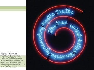 Figure 34-26 BRUCE
NAUMAN, The True Artist
Helps the World by Revealing
Mystic Truths (Window or Wall
Sign), 1967. Neon with glass
tubing suspension frame, 4’ 11‖ x
4’ 7‖ x 2‖. Private collection.
                                    41
 