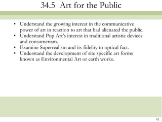 34.5 Art for the Public
• Understand the growing interest in the communicative
  power of art in reaction to art that had alienated the public.
• Understand Pop Art’s interest in traditional artistic devices
  and consumerism.
• Examine Superrealism and its fidelity to optical fact.
• Understand the development of site specific art forms
  known as Environmental Art or earth works.




                                                                   42
 