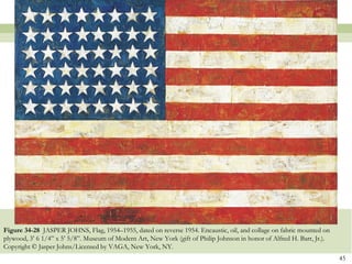 Figure 34-28 JASPER JOHNS, Flag, 1954–1955, dated on reverse 1954. Encaustic, oil, and collage on fabric mounted on
plywood, 3’ 6 1/4‖ x 5’ 5/8‖. Museum of Modern Art, New York (gift of Philip Johnson in honor of Alfred H. Barr, Jr.).
Copyright © Jasper Johns/Licensed by VAGA, New York, NY.
                                                                                                                         45
 