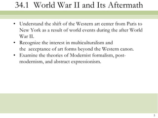 34.1 World War II and Its Aftermath

• Understand the shift of the Western art center from Paris to
  New York as a result of world events during the after World
  War II.
• Recognize the interest in multiculturalism and
  the acceptance of art forms beyond the Western canon.
• Examine the theories of Modernist formalism, post-
  modernism, and abstract expressionism.




                                                                 5
 