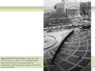 Figure 34-39 RICHARD SERRA, Tilted Arc, 1981.
Cor-Ten steel, 12’ x 120’ x 2 1/2‖. Installed Federal
Plaza, New York City by the General Services
Administration, Washington D.C. Removed by the U.S.
Government 1989.
                                                        57
 