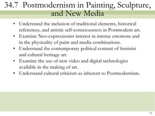 34.7 Postmodernism in Painting, Sculpture,
            and New Media
  • Understand the inclusion of traditional elements, historical
    references, and artistic self-consciousness in Postmodern art.
  • Examine Neo-expressionist interest in intense emotions and
    in the physicality of paint and media combinations.
  • Understand the contemporary political content of feminist
    and cultural heritage art.
  • Examine the use of new video and digital technologies
    available in the making of art.
  • Understand cultural criticism as inherent to Postmodernism.




                                                                     75
 