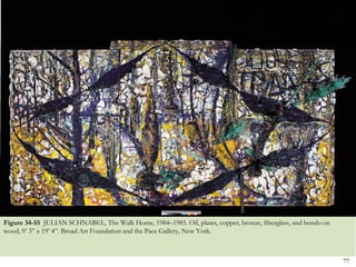 Figure 34-55 JULIAN SCHNABEL, The Walk Home, 1984–1985. Oil, plates, copper, bronze, fiberglass, and bondo on
wood, 9’ 3‖ x 19’ 4‖. Broad Art Foundation and the Pace Gallery, New York.



                                                                                                                77
 