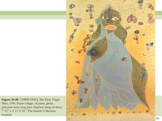 Figure 34-58 CHRIS OFILI, The Holy Virgin
Mary, 1996. Paper collage, oil paint, glitter,
polyester resin, map pins, elephant dung on linen,
7’ 11‖ x 5’ 11 5/16‖. The Saatchi Collection,
London.
                                                     80
 