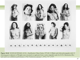 Figure 34-64 HANNAH WILKE, S.O.S.—Starification Object Series, 1974-82. 10 Black-and-white photographs with 15
chewing-gum sculptures in Plexiglas cases mounted on ragboard, from a series originally made for S.O.S. Mastication Box
and used in an exhibition-performance at The Clocktower, January 1, 1975, 3’ 5‖ x 5’ 8‖.
                                                                                                                          87
 