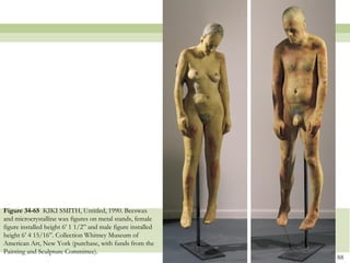 Figure 34-65 KIKI SMITH, Untitled, 1990. Beeswax
and microcrystalline wax figures on metal stands, female
figure installed height 6’ 1 1/2‖ and male figure installed
height 6’ 4 15/16‖. Collection Whitney Museum of
American Art, New York (purchase, with funds from the
Painting and Sculpture Committee).
                                                              88
 