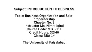 Subject: INTRODUCTION TO BUSINESS
Topic: Business Organization and Sole-
properitorship
Chapter No. 3
Instructor Ms. Nimra Iqbal
Course Code: MGT-111
Credit Hours: 3(3-0)
Class: BBA 1st
The University of Faisalabad
 