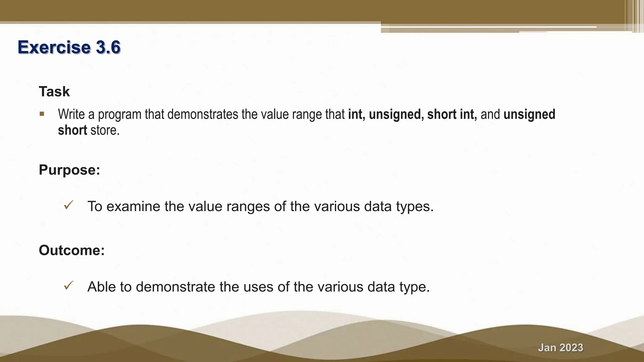 Jan 2023
Exercise 3.6
Task
 Write a program that demonstrates the value range that int, unsigned, short int, and unsigned
short store.
Purpose:
 To examine the value ranges of the various data types.
Outcome:
 Able to demonstrate the uses of the various data type.
 