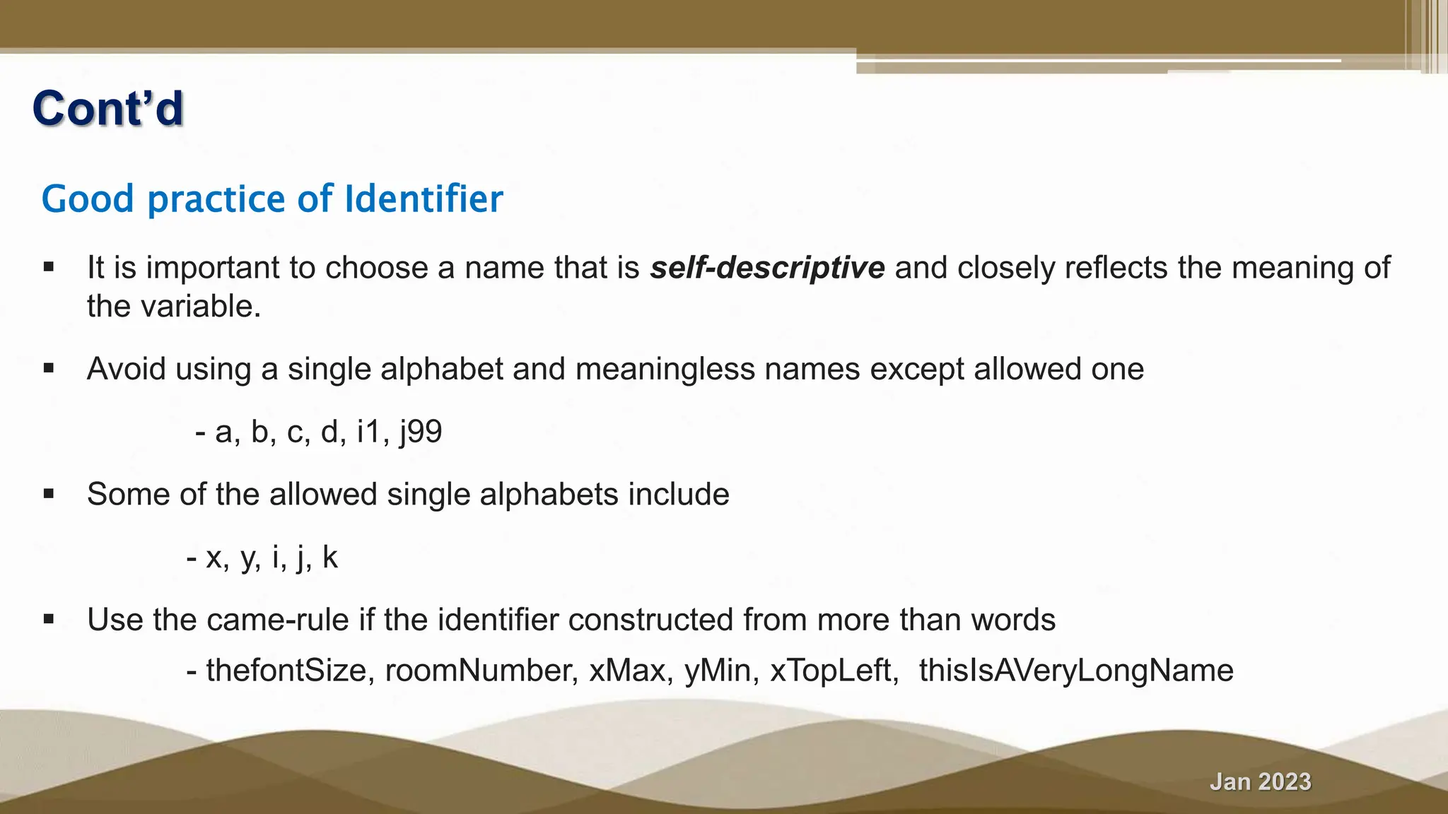 Jan 2023
Cont’d
Good practice of Identifier
 It is important to choose a name that is self-descriptive and closely reflects the meaning of
the variable.
 Avoid using a single alphabet and meaningless names except allowed one
- a, b, c, d, i1, j99
 Some of the allowed single alphabets include
- x, y, i, j, k
 Use the came-rule if the identifier constructed from more than words
- thefontSize, roomNumber, xMax, yMin, xTopLeft, thisIsAVeryLongName
 